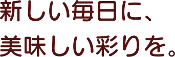 新しい毎日に、美味しい彩りを。