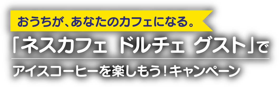 おうちが、あなたのカフェになる。「ネスカフェ ドルチェ グスト」でアイスコーヒーを楽しもう！キャンペーン
