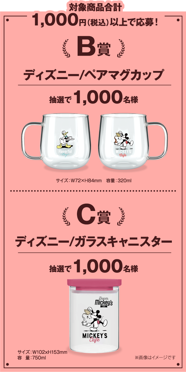 対象商品合計1,000円（税込）以上で応募！ 
            B賞：ディズニー/ペアマグカップ（抽選で1,000名様）サイズ：W72×H84mm　容量：320ml 
            C賞：ディズニー/ガラスキャニスター（抽選で1,000名様）サイズ：W102xH153mm　容量：750ml　※画像はイメージです​