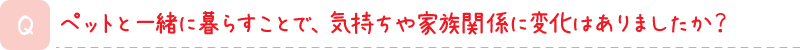 ペットと一緒に暮らすことで、気持ちや家族関係に変化はありましたか？