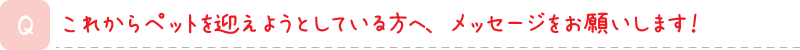 これからペットを迎えようとしている方へ、メッセージをお願いします！