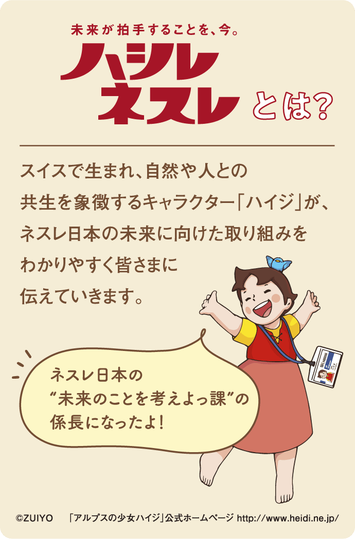 ハシレ ネスレとは？
                スイスで生まれ、自然や人との
                共生を象徴するキャラクター「ハイジ」が、
                ネスレ日本の未来に向けた取り組みを
                わかりやすく皆さまに伝えていきます。
                「ネスレ日本の“未来のことを考えよっ課”の係長になったよ！」
                ©ZUIYO　「アルプスの少女ハイジ」公式ホームページ http://www.heidi.ne.jp/