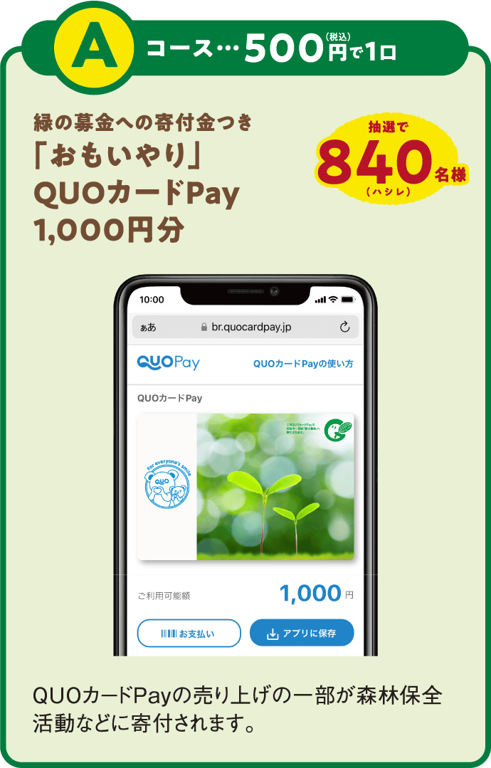Aコース：500円（税込）で1口 抽選で840名様 緑の募金への寄付金つき「おもいやり」QUOカードPay1,000円分 QUOカードPayの売り上げの一部が森林保全活動などに寄付されます。