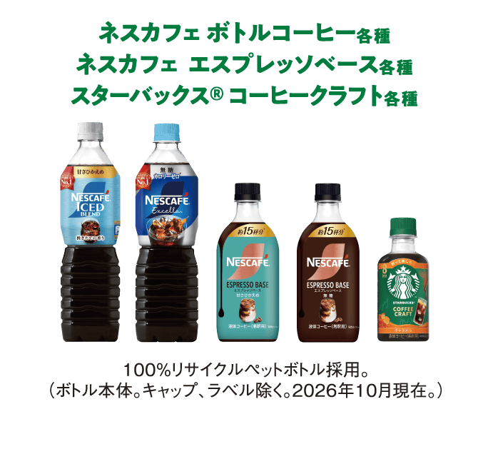 ネスカフェ ボトルコーヒー各種
                  ネスカフェ  エスプレッソベース各種
                  スターバックス® コーヒークラフト各種
                  100%リサイクルペットボトル採用。（ボトル本体。キャップ、ラベル除く。2026年10月現在。）