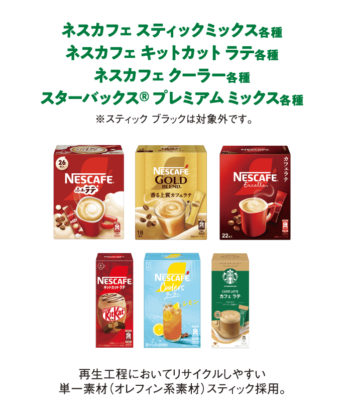 ネスカフェ スティックミックス各種
                  ネスカフェ キットカット ラテ各種
                  ネスカフェ クーラー各種
                  スターバックス® 
                  プレミアム ミックス各種
                  ※スティック ブラックは対象外です。
                  再生工程においてリサイクルしやすい単一素材（オレフィン系素材）スティック採用。