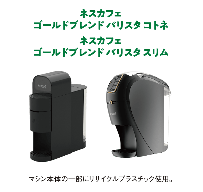 ネスカフェ ゴールドブレンド バリスタ コトネ
                  ネスカフェ ゴールドブレンド バリスタ スリム
                  マシン本体の一部にリサイクルプラスチック使用。