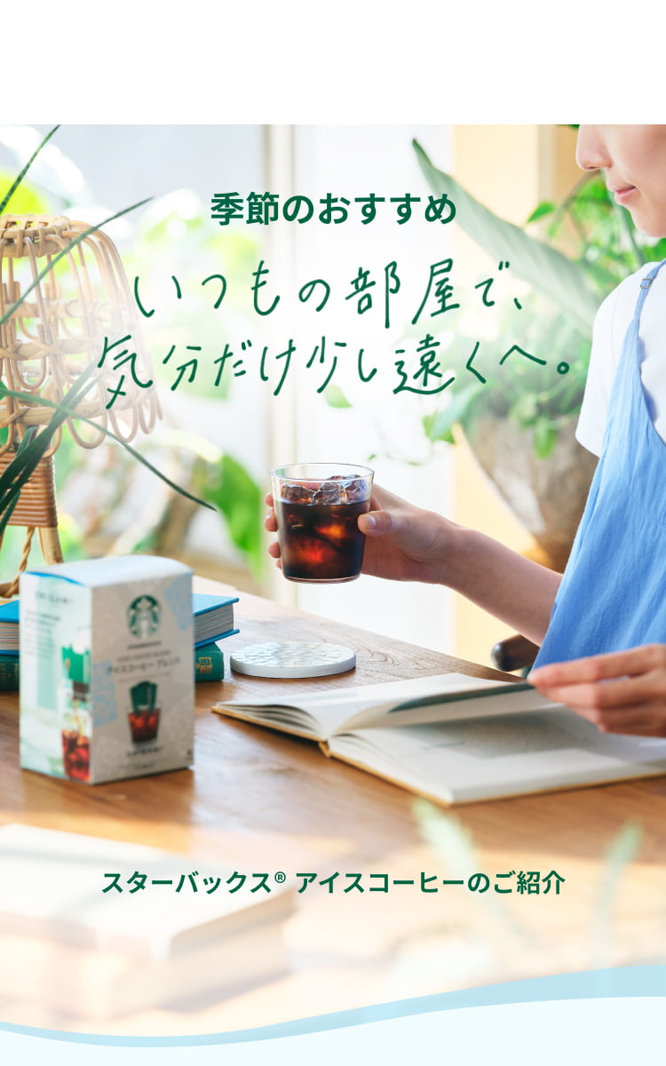 季節のおすすめ いつもの部屋で、気分だけ少し遠くへ おうちで楽しむスターバックス® アイスコーヒー