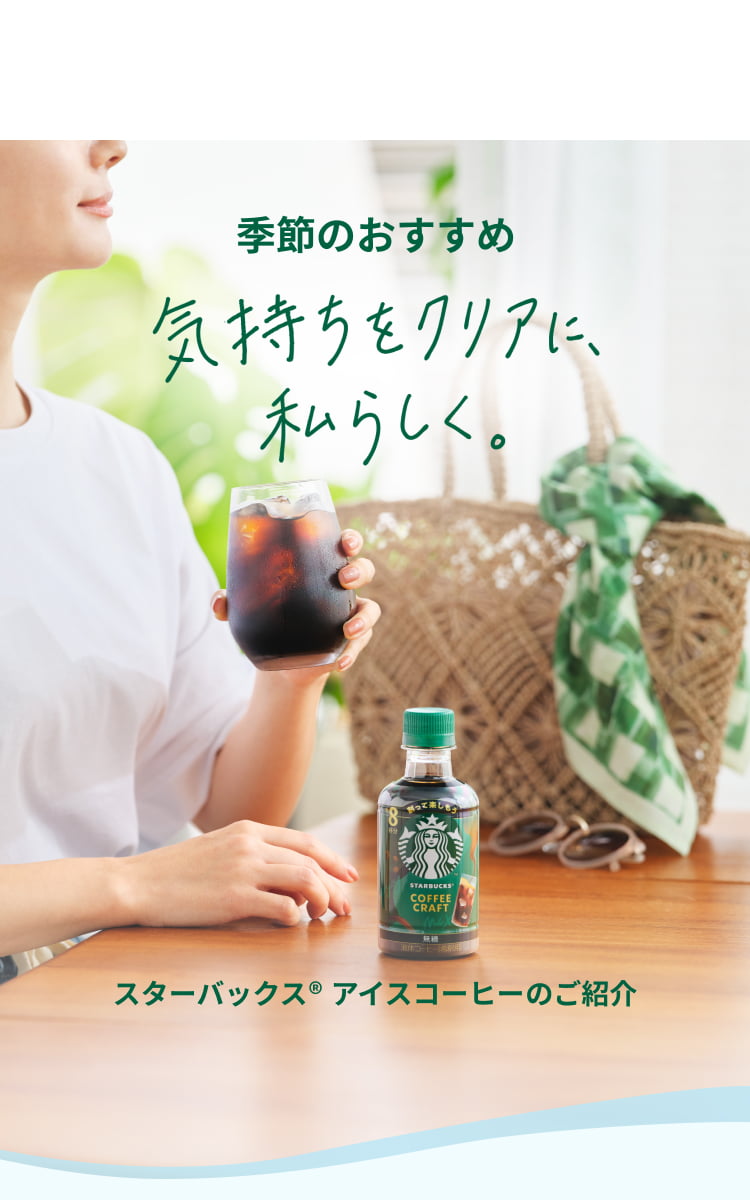 季節のおすすめ 気持ちをクリアに、私らしく。 スターバックス® アイスコーヒーのご紹介