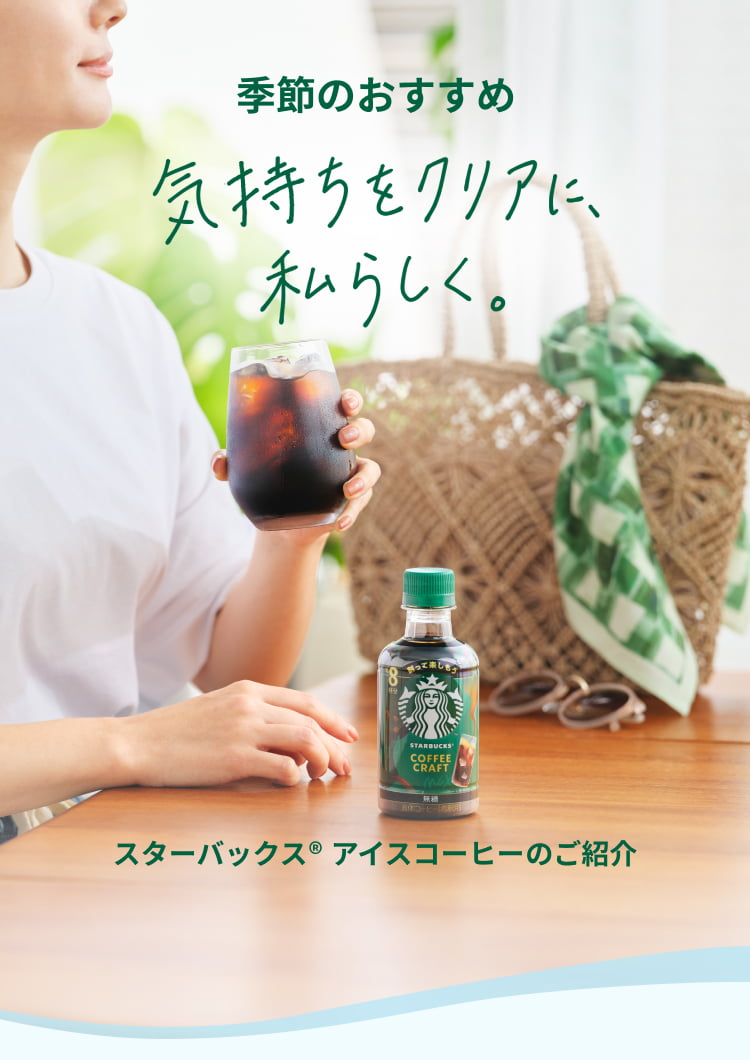 季節のおすすめ 気持ちをクリアに、私らしく。 スターバックス® アイスコーヒーのご紹介