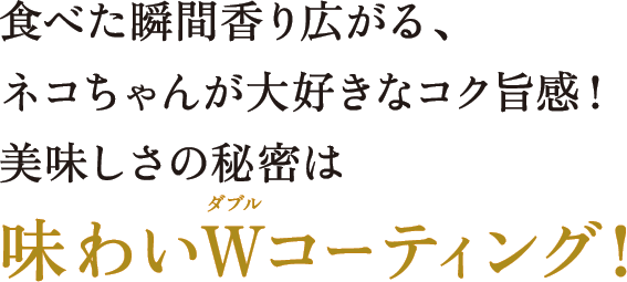 食べた瞬間香り広がる、ネコちゃんが大好きなコク旨感！美味しさの秘密は味わいWコーティング！