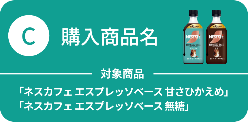 C：購入商品名 対象商品：「ネスカフェ エスプレッソベース 甘さひかえめ」「ネスカフェ エスプレッソベース 無糖」