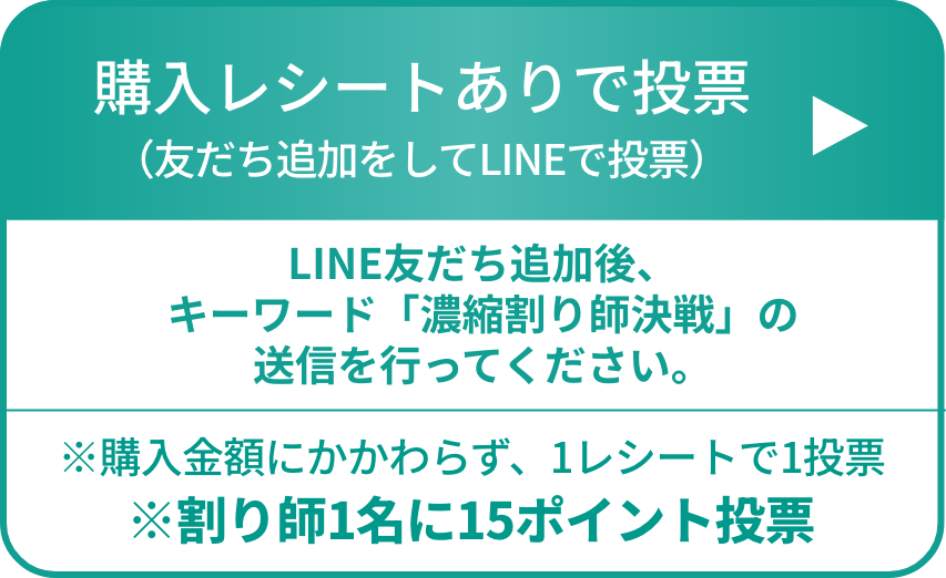 購入レシートありで投票（友だち追加をしてLINEで投票）LINE友だち追加後、キーワード「濃縮割り師決戦」の送信を行ってください。※購入金額にかかわらず、1レシートで1投票 ※割り師1名に15ポイント投票