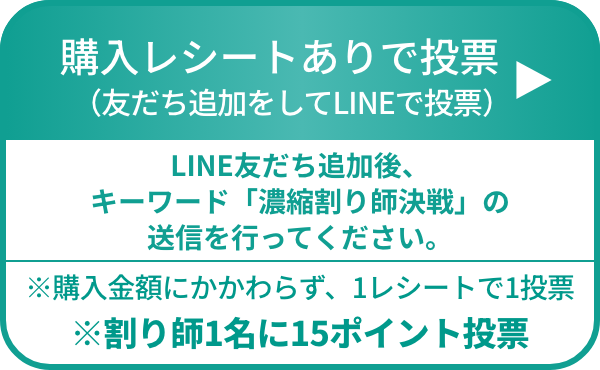 購入レシートありで投票（友だち追加をしてLINEで投票）LINE友だち追加後、キーワード「濃縮割り師決戦」の送信を行ってください。※購入金額にかかわらず、1レシートで1投票 ※※割り師1名に15ポイント投票