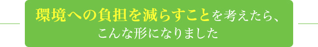 環境への負担を減らすことを考えたら、こんな形になりました