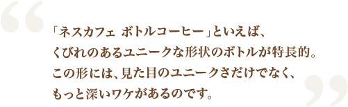 「ネスカフェ ボトルコーヒー」といえば、くびれのあるユニークな形状のボトルが特長的。この形には、見た目のユニークさだけでなく、もっと深いワケがあるのです。