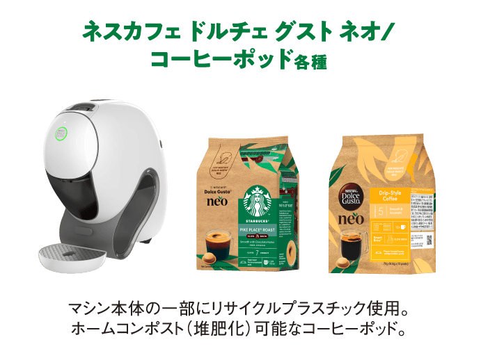 ネスカフェ ドルチェ グスト ネオ/
                  コーヒーポッド各種
                  マシン本体の一部にリサイクルプラスチック使用。ホームコンポスト（堆肥化）可能なコーヒーポッド。